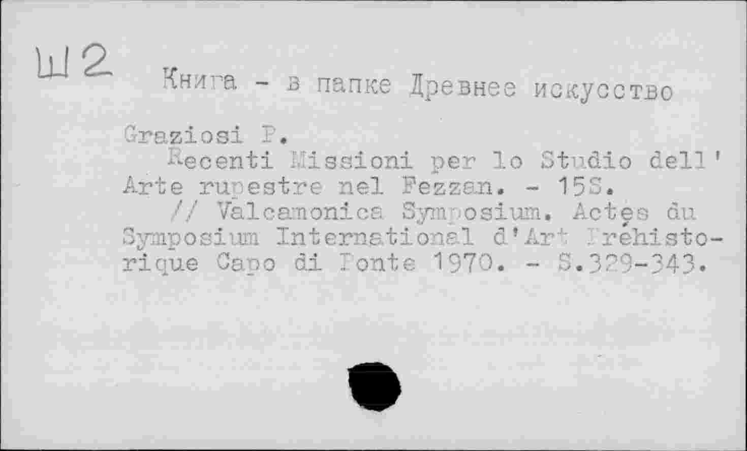 ﻿Книга - в папке Древнее искусство Graziosi P.
Pec ent і I.-issioni per lo Studio dell Arte rupestre nel Fezzan. - 15S.
// Valcamonica Symposium. Actes du Symposium International d’Art . réhisto rique Capo di Tonte 1970. - S.379-343»